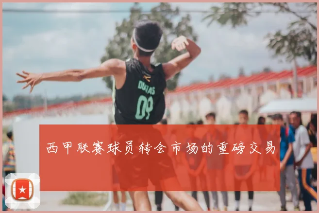 西甲联赛球员转会市场的重磅交易