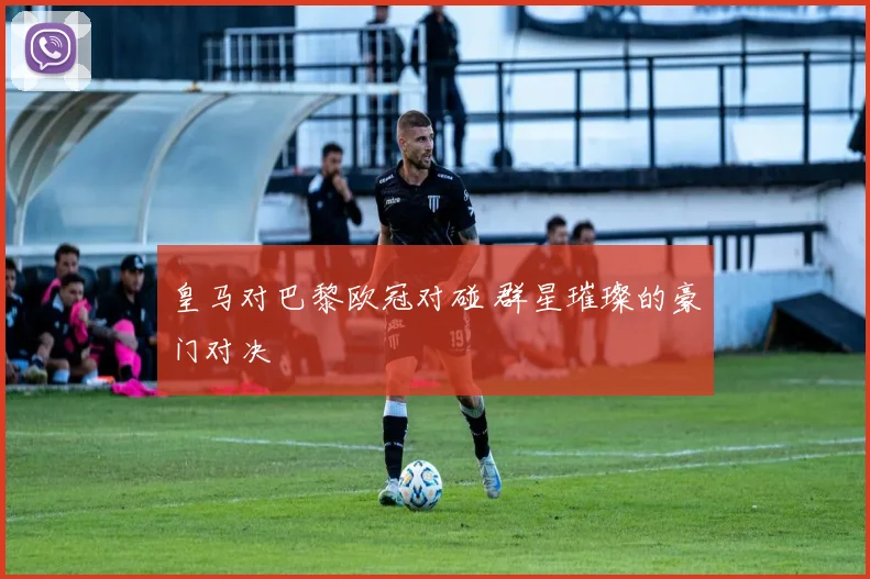 皇马对巴黎欧冠对碰 群星璀璨的豪门对决